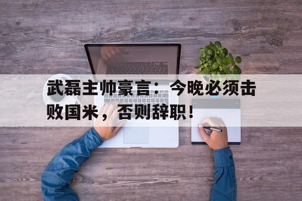 武磊主帅豪言：今晚必须击败国米，否则辞职！